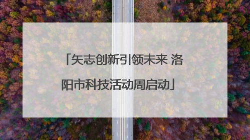 矢志创新引领未来 洛阳市科技活动周启动